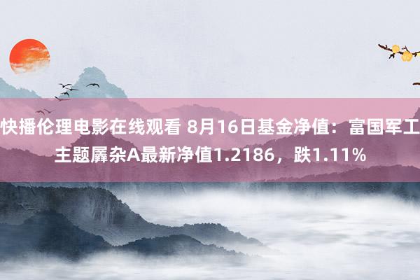 快播伦理电影在线观看 8月16日基金净值：富国军工主题羼杂A最新净值1.2186，跌1.11%