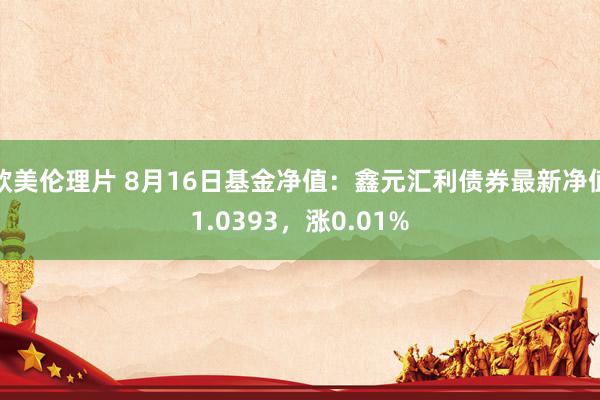 欧美伦理片 8月16日基金净值：鑫元汇利债券最新净值1.0393，涨0.01%