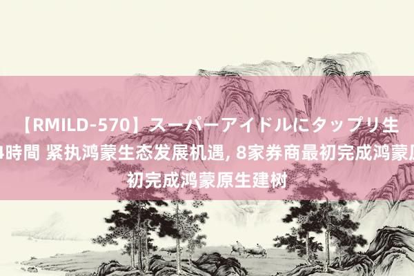 【RMILD-570】スーパーアイドルにタップリ生中出し 4時間 紧执鸿蒙生态发展机遇, 8家券商最初完成鸿蒙原生建树