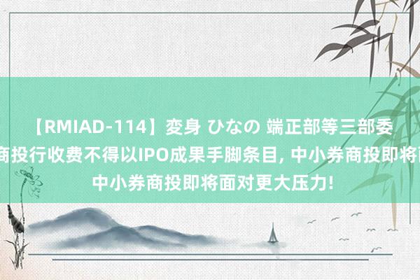 【RMIAD-114】変身 ひなの 端正部等三部委草拟新规: 券商投行收费不得以IPO成果手脚条目， 中小券商投即将面对更大压力!