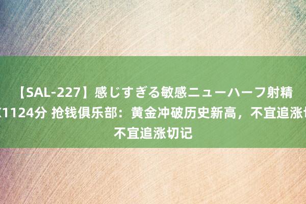 【SAL-227】感じすぎる敏感ニューハーフ射精SEX1124分 抢钱俱乐部：黄金冲破历史新高，不宜追涨切记