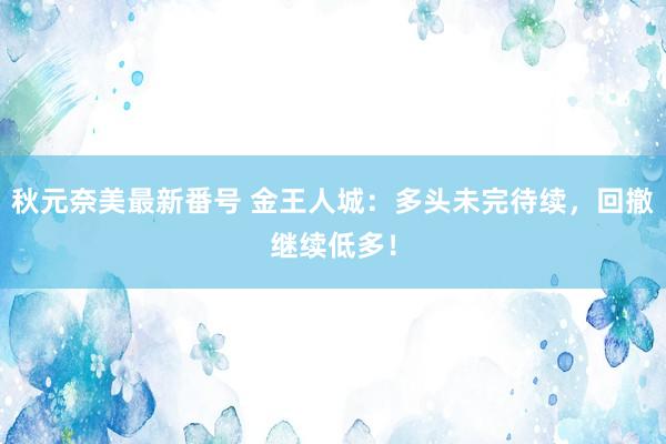 秋元奈美最新番号 金王人城：多头未完待续，回撤继续低多！