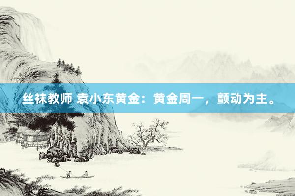 丝袜教师 袁小东黄金：黄金周一，颤动为主。