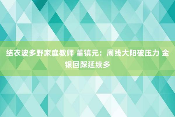 结衣波多野家庭教师 董镇元：周线大阳破压力 金银回踩延续多