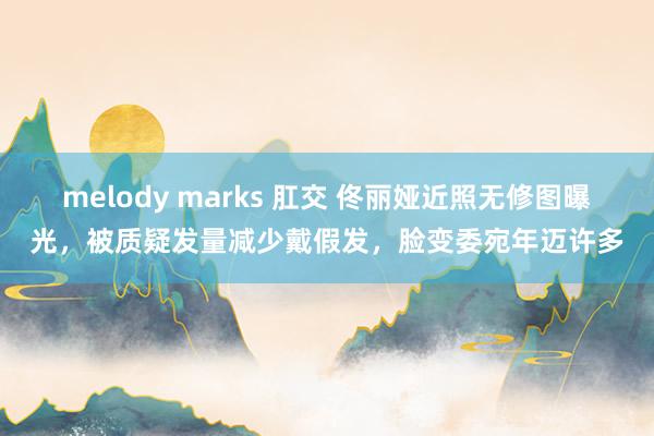 melody marks 肛交 佟丽娅近照无修图曝光，被质疑发量减少戴假发，脸变委宛年迈许多