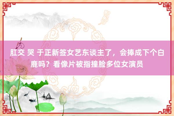 肛交 哭 于正新签女艺东谈主了，会捧成下个白鹿吗？看像片被指撞脸多位女演员