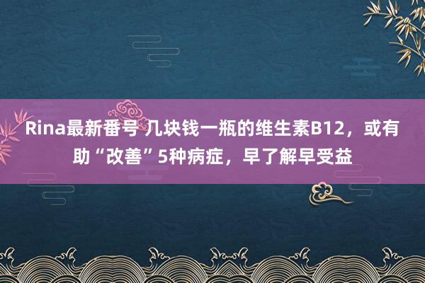 Rina最新番号 几块钱一瓶的维生素B12，或有助“改善”5种病症，早了解早受益