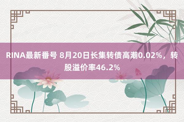 RINA最新番号 8月20日长集转债高潮0.02%，转股溢价率46.2%