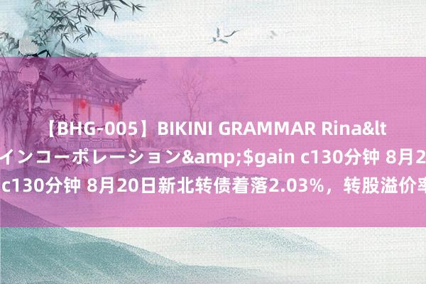 【BHG-005】BIKINI GRAMMAR Rina</a>2017-04-23ゲインコーポレーション&$gain c130分钟 8月20日新北转债着落2.03%，转股溢价率11.49%