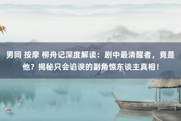 男同 按摩 柳舟记深度解读：剧中最清醒者，竟是他？揭秘只会谄谀的副角惊东谈主真相！