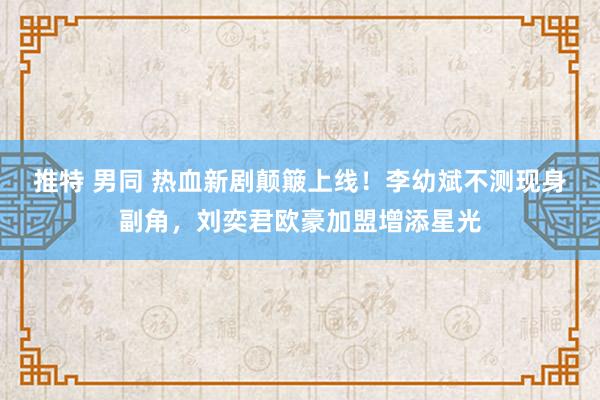 推特 男同 热血新剧颠簸上线！李幼斌不测现身副角，刘奕君欧豪加盟增添星光