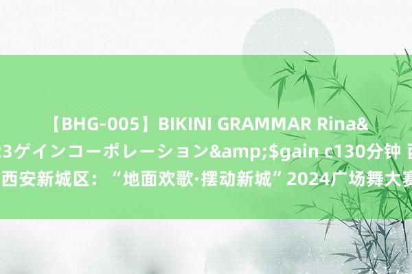 【BHG-005】BIKINI GRAMMAR Rina</a>2017-04-23ゲインコーポレーション&$gain c130分钟 西安新城区：“地面欢歌·摆动新城”2024广场舞大赛“舞”出对国度的深情祝颂