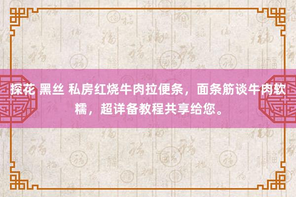 探花 黑丝 私房红烧牛肉拉便条，面条筋谈牛肉软糯，超详备教程共享给您。