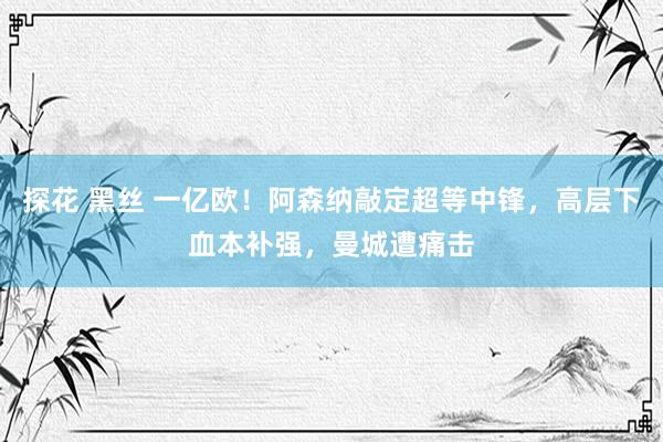 探花 黑丝 一亿欧！阿森纳敲定超等中锋，高层下血本补强，曼城遭痛击