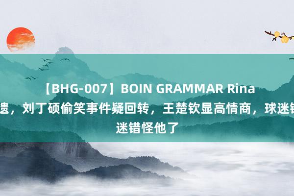 【BHG-007】BOIN GRAMMAR Rina 露馅无遗，刘丁硕偷笑事件疑回转，王楚钦显高情商，球迷错怪他了