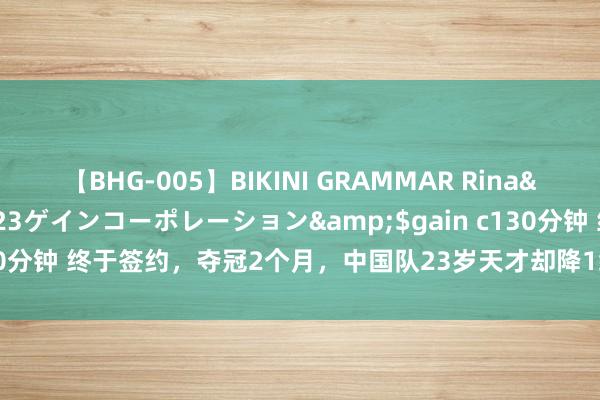 【BHG-005】BIKINI GRAMMAR Rina</a>2017-04-23ゲインコーポレーション&$gain c130分钟 终于签约，夺冠2个月，中国队23岁天才却降1级留洋，3年剑指英超