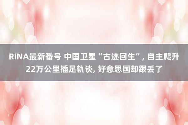 RINA最新番号 中国卫星“古迹回生”, 自主爬升22万公里插足轨谈, 好意思国却跟丢了