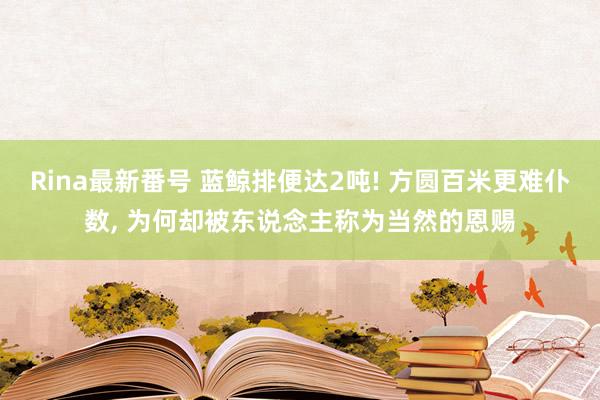 Rina最新番号 蓝鲸排便达2吨! 方圆百米更难仆数, 为何却被东说念主称为当然的恩赐