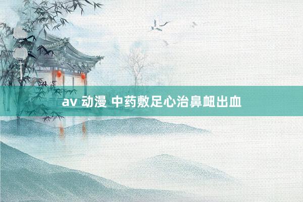 av 动漫 中药敷足心治鼻衄出血