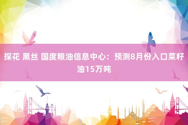 探花 黑丝 国度粮油信息中心：预测8月份入口菜籽油15万吨