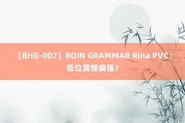 【BHG-007】BOIN GRAMMAR Rina PVC:低位震憾偏强？