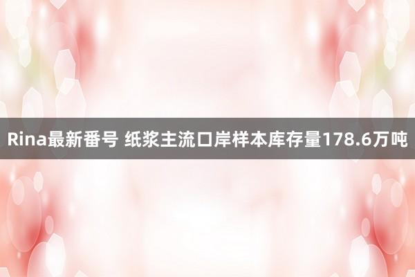 Rina最新番号 纸浆主流口岸样本库存量178.6万吨