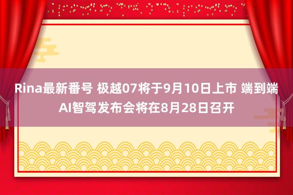 Rina最新番号 极越07将于9月10日上市 端到端AI智驾发布会将在8月28日召开