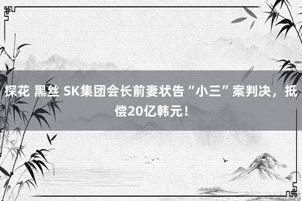 探花 黑丝 SK集团会长前妻状告“小三”案判决，抵偿20亿韩元！