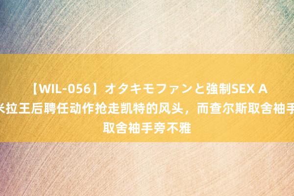 【WIL-056】オタキモファンと強制SEX AYA 卡米拉王后聘任动作抢走凯特的风头，而查尔斯取舍袖手旁不雅