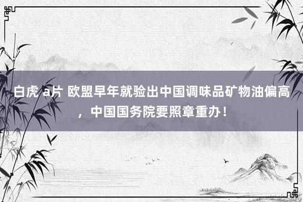 白虎 a片 欧盟早年就验出中国调味品矿物油偏高，中国国务院要照章重办！