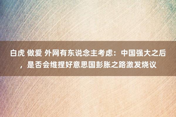 白虎 做爱 外网有东说念主考虑：中国强大之后，是否会维捏好意思国彭胀之路激发烧议