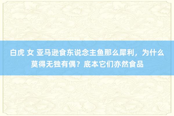 白虎 女 亚马逊食东说念主鱼那么犀利，为什么莫得无独有偶？底本它们亦然食品