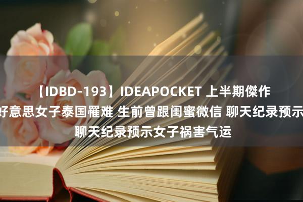 【IDBD-193】IDEAPOCKET 上半期傑作集2009 白富好意思女子泰国罹难 生前曾跟闺蜜微信 聊天纪录预示女子祸害气运