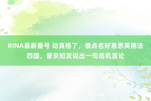 RINA最新番号 动真格了，俄点名好意思英德法四国，普京知友说出一句危机言论