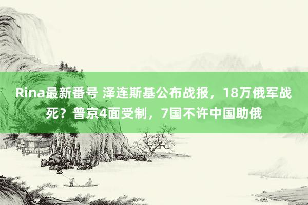 Rina最新番号 泽连斯基公布战报，18万俄军战死？普京4面受制，7国不许中国助俄