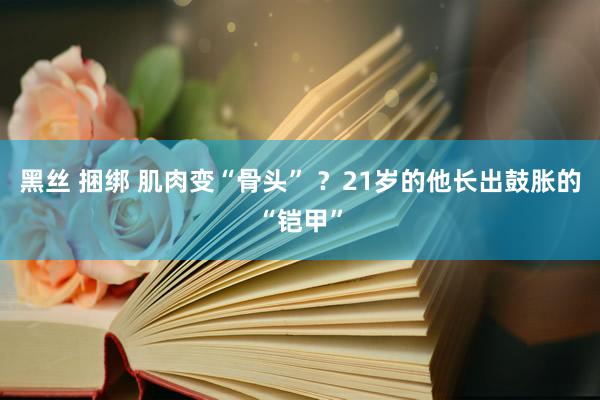 黑丝 捆绑 肌肉变“骨头” ？21岁的他长出鼓胀的“铠甲”