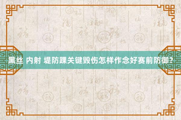 黑丝 内射 堤防踝关键毁伤怎样作念好赛前防御？