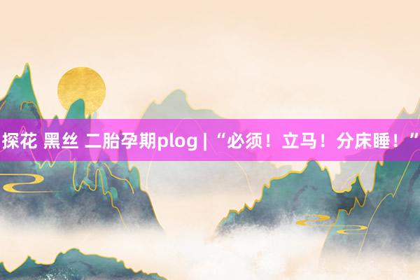 探花 黑丝 二胎孕期plog | “必须！立马！分床睡！”