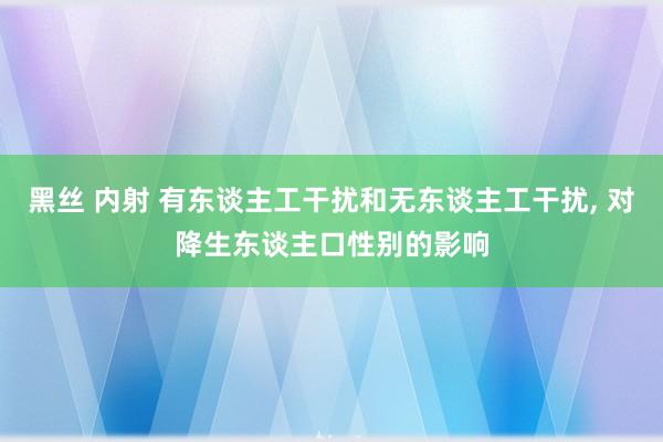 黑丝 内射 有东谈主工干扰和无东谈主工干扰, 对降生东谈主口性别的影响