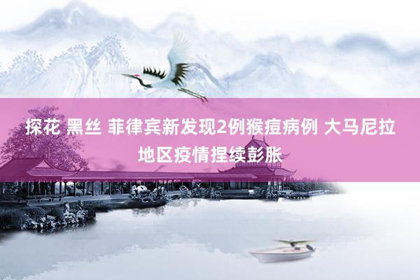 探花 黑丝 菲律宾新发现2例猴痘病例 大马尼拉地区疫情捏续彭胀