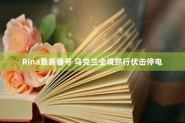 Rina最新番号 乌克兰全境抓行伏击停电