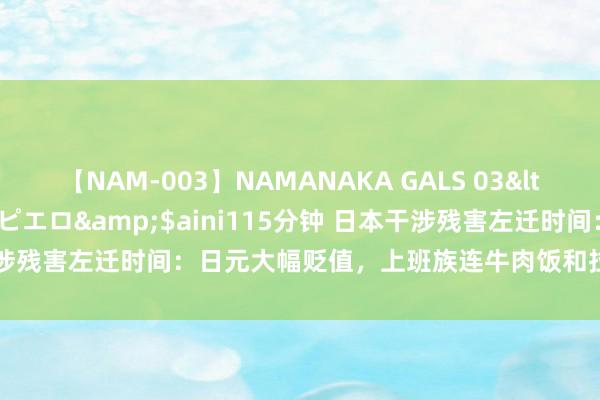 【NAM-003】NAMANAKA GALS 03</a>2010-08-27ピエロ&$aini115分钟 日本干涉残害左迁时间：日元大幅贬值，上班族连牛肉饭和拉面王人快吃不起了