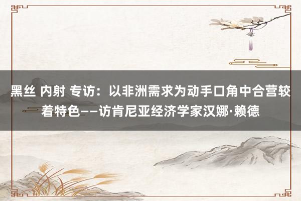 黑丝 内射 专访：以非洲需求为动手口角中合营较着特色——访肯尼亚经济学家汉娜·赖德