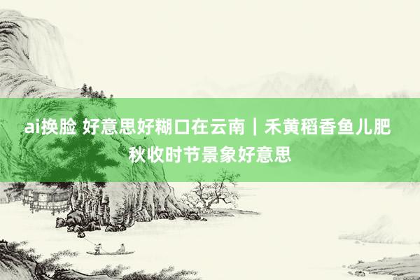 ai换脸 好意思好糊口在云南｜禾黄稻香鱼儿肥 秋收时节景象好意思