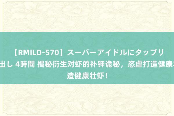 【RMILD-570】スーパーアイドルにタップリ生中出し 4時間 揭秘衍生对虾的补钾诡秘，恣虐打造健康壮虾！