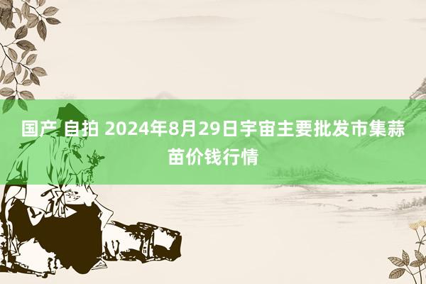 国产 自拍 2024年8月29日宇宙主要批发市集蒜苗价钱行情