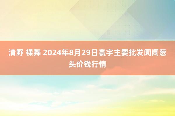 清野 裸舞 2024年8月29日寰宇主要批发阛阓葱头价钱行情