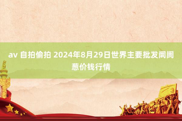 av 自拍偷拍 2024年8月29日世界主要批发阛阓葱价钱行情