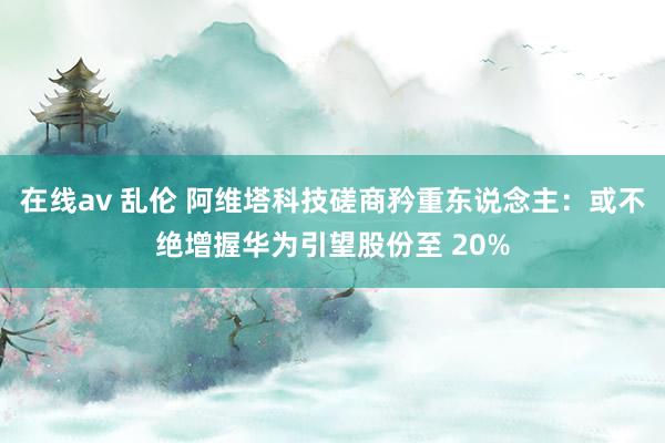 在线av 乱伦 阿维塔科技磋商矜重东说念主：或不绝增握华为引望股份至 20%