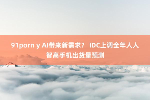 91porn y AI带来新需求？ IDC上调全年人人智高手机出货量预测